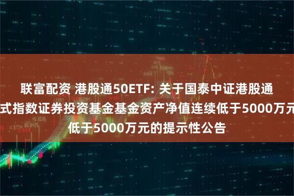 联富配资 港股通50ETF: 关于国泰中证港股通50交易型开放式指数证券投资基金基金资产净值连续低于5000万元的提示性公告