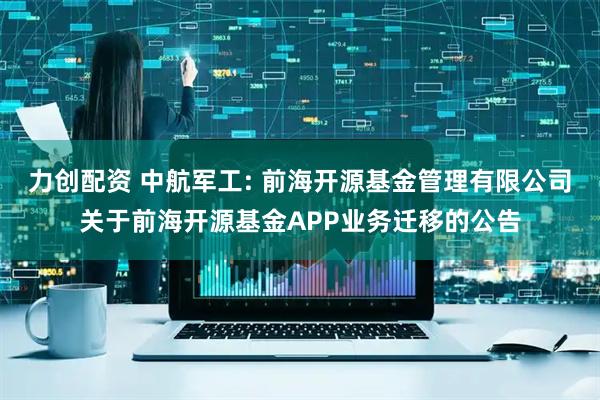 力创配资 中航军工: 前海开源基金管理有限公司关于前海开源基金APP业务迁移的公告