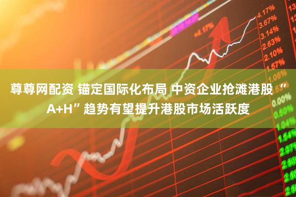 尊尊网配资 锚定国际化布局 中资企业抢滩港股 “A+H”趋势有望提升港股市场活跃度