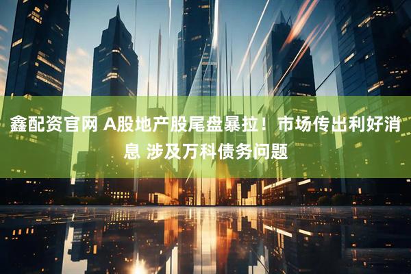 鑫配资官网 A股地产股尾盘暴拉！市场传出利好消息 涉及万科债务问题