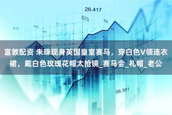 富敦配资 朱珠现身英国皇室赛马，穿白色V领连衣裙，戴白色玫瑰花帽太抢镜_赛马会_礼帽_老公