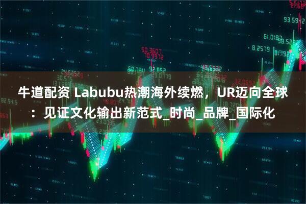 牛道配资 Labubu热潮海外续燃，UR迈向全球：见证文化输出新范式_时尚_品牌_国际化