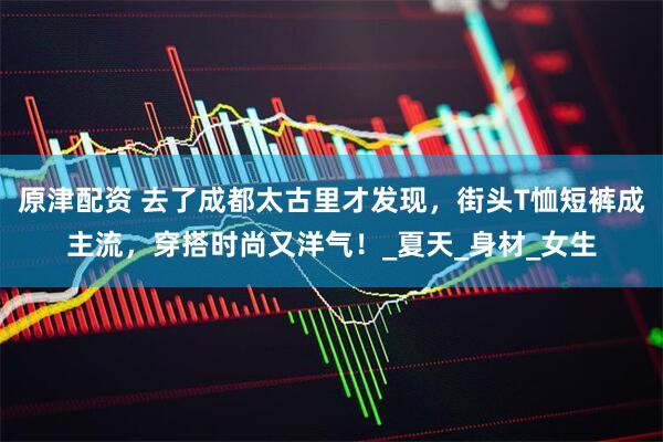 原津配资 去了成都太古里才发现，街头T恤短裤成主流，穿搭时尚又洋气！_夏天_身材_女生