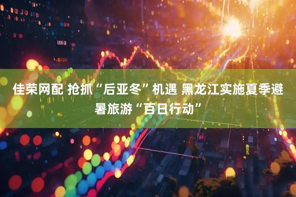 佳荣网配 抢抓“后亚冬”机遇 黑龙江实施夏季避暑旅游“百日行动”
