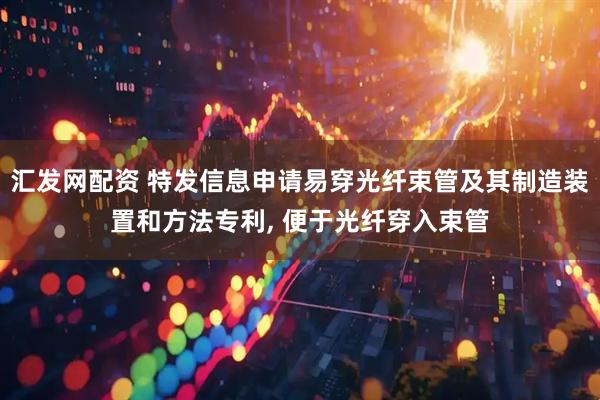 汇发网配资 特发信息申请易穿光纤束管及其制造装置和方法专利, 便于光纤穿入束管