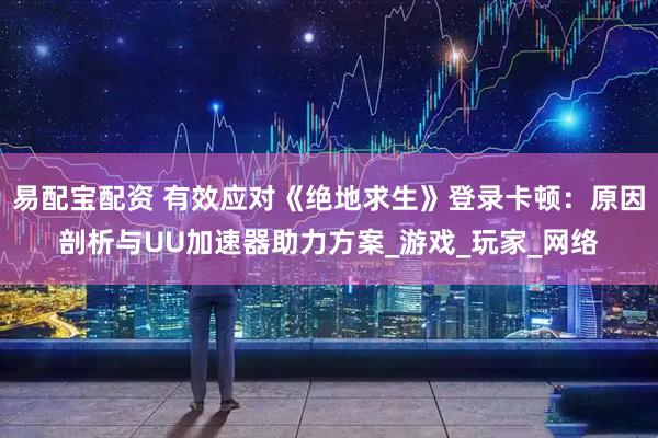 易配宝配资 有效应对《绝地求生》登录卡顿：原因剖析与UU加速器助力方案_游戏_玩家_网络