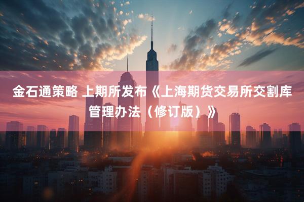 金石通策略 上期所发布《上海期货交易所交割库管理办法（修订版）》