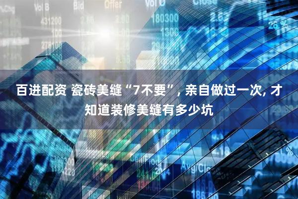 百进配资 瓷砖美缝“7不要”, 亲自做过一次, 才知道装修美缝有多少坑