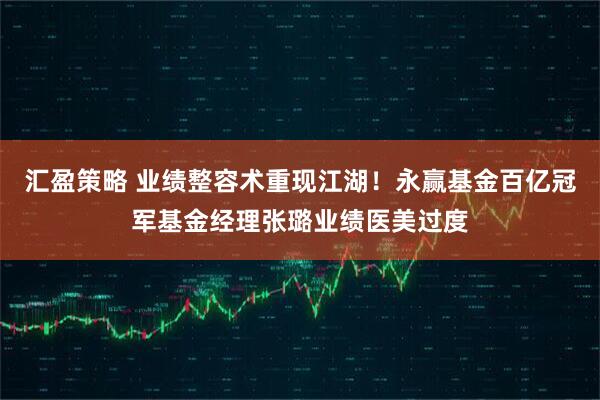 汇盈策略 业绩整容术重现江湖！永赢基金百亿冠军基金经理张璐业绩医美过度