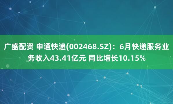 广盛配资 申通快递(002468.SZ)：6月快递服务业务收入43.41亿元 同比增长10.15%