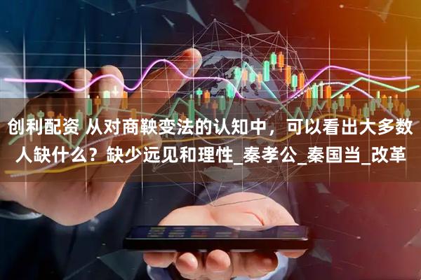 创利配资 从对商鞅变法的认知中，可以看出大多数人缺什么？缺少远见和理性_秦孝公_秦国当_改革