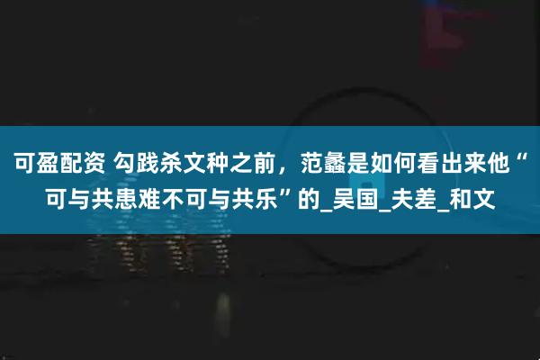 可盈配资 勾践杀文种之前，范蠡是如何看出来他“可与共患难不可与共乐”的_吴国_夫差_和文