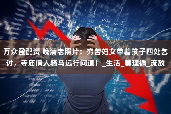 万众盈配资 晚清老照片：穷苦妇女带着孩子四处乞讨，寺庙僧人骑马远行问道！_生活_莫理循_流放