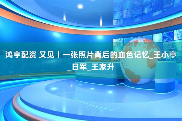 鸿亨配资 又见丨一张照片背后的血色记忆_王小亭_日军_王家升