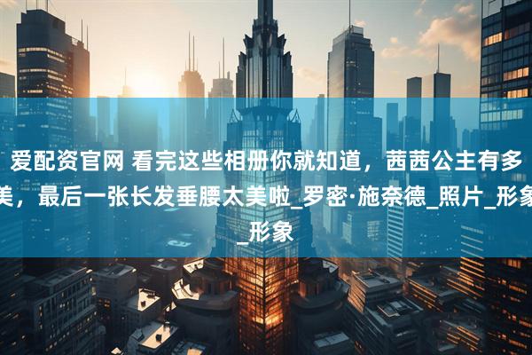 爱配资官网 看完这些相册你就知道，茜茜公主有多美，最后一张长发垂腰太美啦_罗密·施奈德_照片_形象