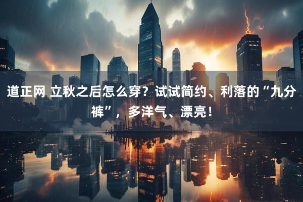 道正网 立秋之后怎么穿？试试简约、利落的“九分裤”，多洋气、漂亮！