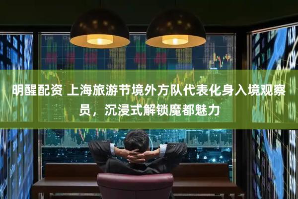 明醒配资 上海旅游节境外方队代表化身入境观察员，沉浸式解锁魔都魅力