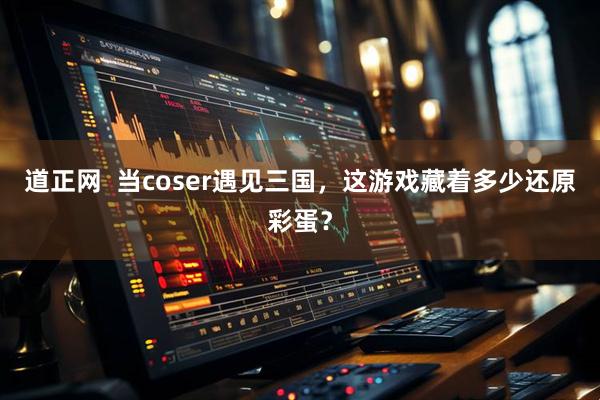 道正网  当coser遇见三国，这游戏藏着多少还原彩蛋？