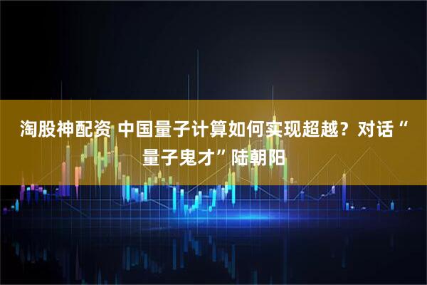 淘股神配资 中国量子计算如何实现超越？对话“量子鬼才”陆朝阳
