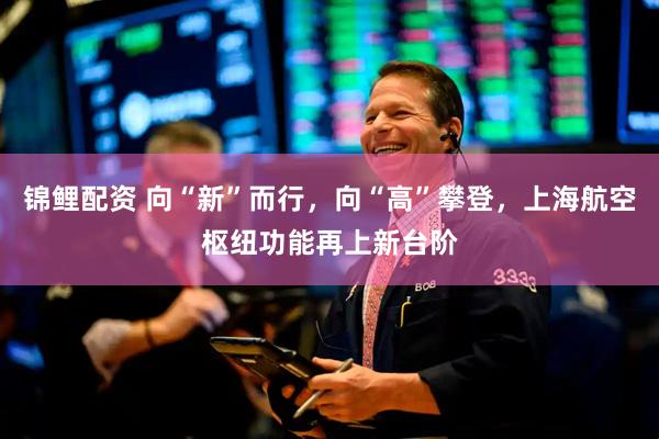 锦鲤配资 向“新”而行，向“高”攀登，上海航空枢纽功能再上新台阶