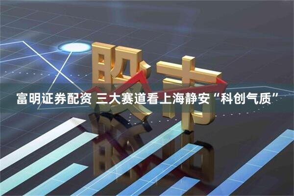 富明证券配资 三大赛道看上海静安“科创气质”