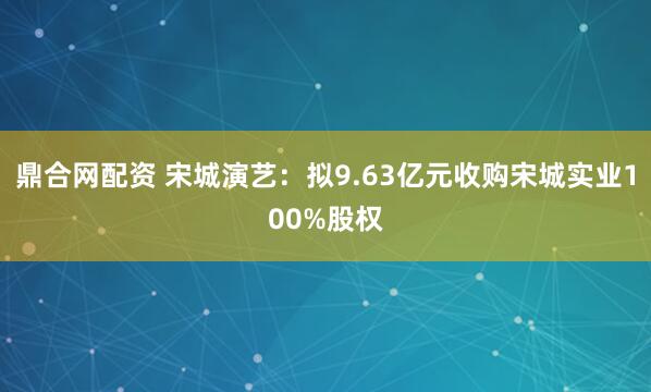 鼎合网配资 宋城演艺:拟9.63亿元收购宋城实业100%股权