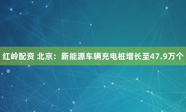 红岭配资 北京：新能源车辆充电桩增长至47.9万个