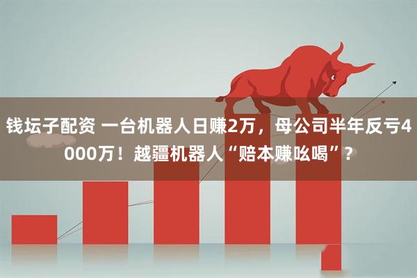 钱坛子配资 一台机器人日赚2万，母公司半年反亏4000万！越疆机器人“赔本赚吆喝”？