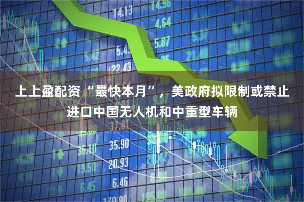 上上盈配资 “最快本月”，美政府拟限制或禁止进口中国无人机和中重型车辆