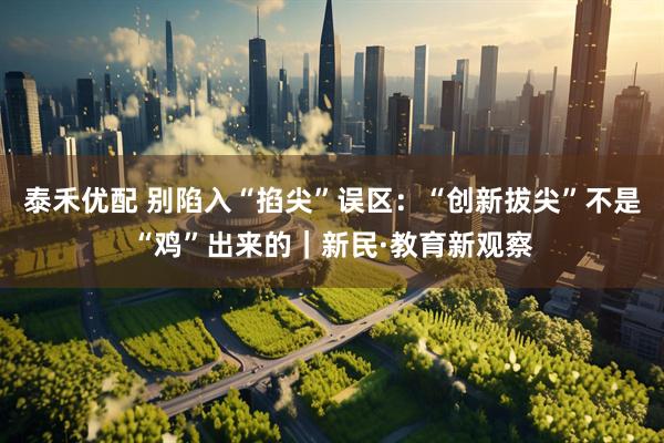 泰禾优配 别陷入“掐尖”误区：“创新拔尖”不是“鸡”出来的｜新民·教育新观察