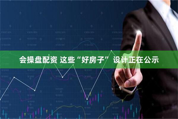 会操盘配资 这些“好房子” 设计正在公示