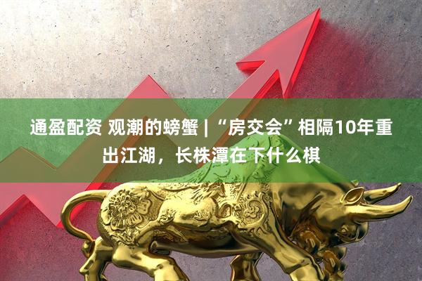 通盈配资 观潮的螃蟹 | “房交会”相隔10年重出江湖，长株潭在下什么棋