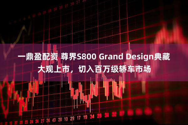 一鼎盈配资 尊界S800 Grand Design典藏大观上市，切入百万级轿车市场