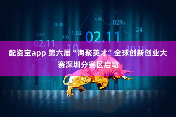 配资宝app 第六届“海聚英才”全球创新创业大赛深圳分赛区启动